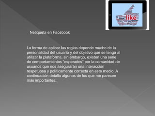 Netiqueta en Facebook
La forma de aplicar las reglas depende mucho de la
personalidad del usuario y del objetivo que se tenga al
utilizar la plataforma, sin embargo, existen una serie
de comportamientos “esperados” por la comunidad de
usuarios que nos asegurarán una interacción
respetuosa y políticamente correcta en este medio. A
continuación detallo algunos de los que me parecen
más importantes:
 