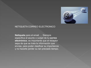 NETIQUETA CORREO ELECTRONICO
Netiqueta para el email. ... Siempre
especifica el asunto o subjet de tu correo
electrónico, es importante que el receptor
sepa de que se trata la información que
envías, para poder clasificar su importancia
y no hacerle perder su tan preciado tiempo.
 