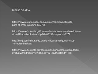 https://www.elespectador.com/opinion/opinion/netiqueta-
para-el-email-columna-657735
https://www.edu.xunta.gal/centros/iesblancoamorculleredo/aula
virtual2/mod/book/view.php?id=6315&chapterid=1179
http://blog.continental.edu.pe/uc-virtual/la-netiqueta-y-sus-
10-reglas-basicas/
BIBLIO GRAFIA
https://www.edu.xunta.gal/centros/iesblancoamorculleredo/aul
avirtual2/mod/book/view.php?id=6315&chapterid=1178
 