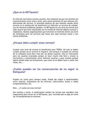 ¿Que es la NETiqueta?
En Internet convivimos muchos usuarios. Son máquinas las que nos facilitan las
comunicaciones entre unos y otros, pero somos personas los que estamos ahí,
disfrutando del servicio. El principal objetivo de que estemos usando dicho
servicio es la satisfacción de divertirnos y/o disfrutar un servicio de calidad,
con los menores problemas posibles. La NETiqueta es una serie de normas que
todo usuario que este relacionado con el mundo de Internet debería conocer y
respetarlas. Muchas organizaciones que funcionan en Internet tienen una serie
de netiquetas para sus servicios que hacen que todo funcione mejor y con
menos problemas.
¿Porque debo cumplir estas normas?
Cumplir esta serie de normas es beneficioso para TODOS. No solo se deben
cumplir porque así el servicio lo requiere, sino porque si cumples las normas
de la netiqueta serás bien visto por los demás usuarios. Esto es interesante
para los usuarios avanzados porque se hace mucho más fácil y amena la
convivencia y comunicación entre distintos usuarios y para novatos porque
sabrán donde están las limitaciones, que cosas no se deben hacer y están mal
vistas, etc...
¿Cuales pueden ser las consecuencias de no seguir la
Netiqueta?
Pueden ser varias pero siempre malas. Puede dar origen a malentendidos
entre usuarios, expulsiones de los servicios, restricciones, burlas o malos
comportamientos, etc.
Bien... ¿Y cuales son esas normas?
Son muchas y varias. A continuación nombro las normas que considero más
importantes para incluir en mi NETiqueta, que, recordad que es algo así como
los 10 mandamientos en Internet:
 