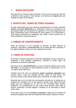 1. BUENA EDUCACIÓN
Normalmente en Internet somos anónimos. Ni esto ni otras cosas dan derecho
a ofender a otros usuarios. Trata siempre a los demás con respeto para que
también te traten así los demás.
2. RESPETO DEL TIEMPO DE OTROS USUARIOS
Se debe comprender que otras personas probablemente no tienen suficiente
tiempo como para dedicártelo a ti. Reflexiona cuando es el momento en el
que puedes hablar con una persona sin agobiarla, y si se esta preguntando una
duda, previamente buscar información en otras páginas y/o en buscadores o
foros donde encontrarás los problemas que tienes u otros usuarios con el
mismo problema y soluciones para el.
3. NORMAS DE COMPORTAMIENTO
Antes de participar en una actividad en Internet, se debe observar la
conducta, costumbres y normas del sitio. No se tendrá derecho a protestar si
hay algún problema y antes no se han repasado las normas.
4. FORMA DE ESCRITURA
Da siempre una buena impresión a través de la escritura. Procura conservar la
ortografía y evita palabras malsonantes. Intentad no omitir signos de
puntuación o caracteres especiales.
Haz buen uso de LAS MAYÚSCULAS, ya que en Internet significa que se está
GRITANDO y se considera de mala educación escribir en mayúsculas si no es
con alguna razón específica.
También esta mal visto una escritura usando caracteres especiales para
sustituir letras, como por ejemplo 3scr1b1r t3xt0s d3 3st4 f0rm4, con
excesivos colores o alternando mayúsculas y minúsculas sin ningún sentido.
Recuerde que no es lo mismo una conversación privada con un amigo por un
programa de mensajería (en el que quizás se puede omitir alguno de estos
pasos) que una respuesta en un foro de una comunidad para resolver
problemas. El incumplimiento de esta norma suele acarrear mala fama al
usuario, problemas e incluso llegarlo a marginar en la comunidad si reitera
varias veces.
Ni que decir tiene el uso de insultos o amenazas es algo que se considera de
personas arrogantes que están por debajo de todo usuario, experto y novato.
 