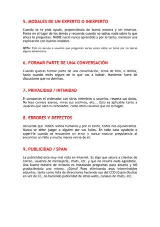 5. MODALES DE UN EXPERTO O INEXPERTO
Cuando se te pida ayuda, proporciónala de buena manera y sin reservas.
Ponte en el lugar de los demás y recuerda cuando no sabías nada sobre lo que
ahora te preguntan. NADIE nació nunca aprendido y por lo tanto, merecen una
explicación con buenos modales.
NOTA: Esto no excusa a usuarios que preguntan varias veces sobre un tema por no leerse
alguna advertencia.
6. FORMAR PARTE DE UNA CONVERSACIÓN
Cuando quieras formar parte de una conversación, tema de foro, o demás,
hazlo cuando estés seguro de lo que vas a hablar. Mantente fuera de
discusiones que no dominas.
7. PRIVACIDAD / INTIMIDAD
Si compartes el ordenador con otros miembros o usuarios, respeta sus datos.
No leas correos ajenos, mires sus archivos, etc... Esto es aplicable tanto a
usuarios que usen tu ordenador, como otros usuarios que no lo hagan.
8. ERRORES Y DEFECTOS
Recuerda que TODOS somos humanos y por lo tanto, todos nos equivocamos.
Nunca se debe juzgar a alguien por sus fallos. En todo caso ayudarlo o
sugerirle cuando se encuentre un error y nunca mostrar prepotencia al
encontrar un fallo y mucho menos reírse de él.
9. PUBLICIDAD / SPAM
La publicidad esta muy mal vista en Internet. Es algo que satura a clientes de
correo, usuarios de mensajería, chats, etc. y que no resulta nada agradable.
Una buena manera de evitarlo es instalando programas para aislarlo y NO
produciéndolo uno mismo. ¿Cómo? Pues eliminando esos interminables
adjuntos, tanto como lista de direcciones haciendo uso del CCO (Copia Oculta)
en vez de CC, no haciendo publicidad de sitios webs, canales de chats, etc.
 
