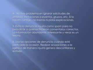 4. No hay problema en ignorar solicitudes de
amistad, invitaciones a eventos, grupos, etc. Si lo
hacen contigo, no insistas ni pidas explicaciones.
5. Evita la denuncia injusta como spam para no
perjudicar a quienes hicieron comentarios correctos.
La información abundante, interesante y veraz es un
tesoro.
6. Usa las opciones de denuncia cuando esté
justificada la ocasión. Realizar acusaciones a la
ligera o de manera injusta genera desconfianza y
enfado.
 