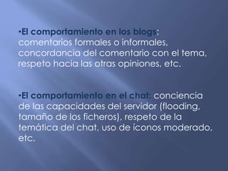 •El comportamiento en los blogs:
comentarios formales o informales,
concordancia del comentario con el tema,
respeto hacia las otras opiniones, etc.
•El comportamiento en el chat: conciencia
de las capacidades del servidor (flooding,
tamaño de los ficheros), respeto de la
temática del chat, uso de íconos moderado,
etc.
 