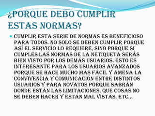 ¿Porque debo cumplir
estas normas?
 Cumplir esta serie de normas es beneficioso
 para TODOS. No solo se deben cumplir porque
 así el servicio lo requiere, sino porque si
 cumples las normas de la netiqueta serás
 bien visto por los demás usuarios. Esto es
 interesante para los usuarios avanzados
 porque se hace mucho más fácil y amena la
 convivencia y comunicación entre distintos
 usuarios y para novatos porque sabrán
 donde están las limitaciones, que cosas no
 se deben hacer y están mal vistas, etc...
 