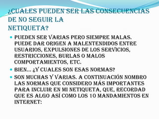 ¿Cuales pueden ser las consecuencias
de no seguir la
Netiqueta?
 Pueden ser varias pero siempre malas.
  Puede dar origen a malentendidos entre
  usuarios, expulsiones de los servicios,
  restricciones, burlas o malos
  comportamientos, etc.
 Bien... ¿Y cuales son esas normas?
 Son muchas y varias. A continuación nombro
  las normas que considero más importantes
  para incluir en mi NETiqueta, que, recordad
  que es algo así como los 10 mandamientos en
  Internet:
 
