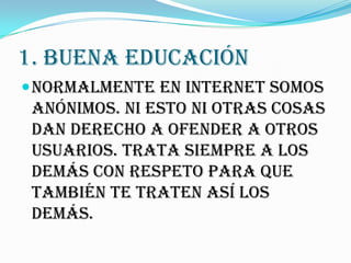 1. BUENA EDUCACIÓN
 Normalmente en Internet somos
 anónimos. Ni esto ni otras cosas
 dan derecho a ofender a otros
 usuarios. Trata siempre a los
 demás con respeto para que
 también te traten así los
 demás.
 