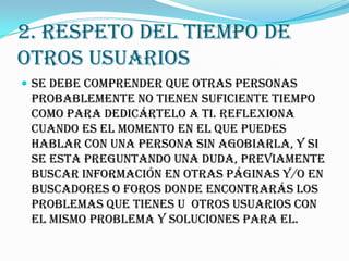 2. RESPETO DEL TIEMPO DE
OTROS USUARIOS
 Se debe comprender que otras personas
 probablemente no tienen suficiente tiempo
 como para dedicártelo a ti. Reflexiona
 cuando es el momento en el que puedes
 hablar con una persona sin agobiarla, y si
 se esta preguntando una duda, previamente
 buscar información en otras páginas y/o en
 buscadores o foros donde encontrarás los
 problemas que tienes u otros usuarios con
 el mismo problema y soluciones para el.
 