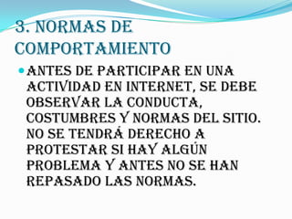 3. NORMAS DE
COMPORTAMIENTO
 Antes de participar en una
 actividad en Internet, se debe
 observar la conducta,
 costumbres y normas del sitio.
 No se tendrá derecho a
 protestar si hay algún
 problema y antes no se han
 repasado las normas.
 