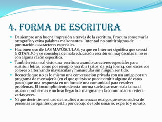 4. FORMA DE ESCRITURA
 Da siempre una buena impresión a través de la escritura. Procura conservar la
    ortografía y evita palabras malsonantes. Intentad no omitir signos de
    puntuación o caracteres especiales.
   Haz buen uso de LAS MAYÚSCULAS, ya que en Internet significa que se está
    GRITANDO y se considera de mala educación escribir en mayúsculas si no es
    con alguna razón específica.
   También esta mal visto una escritura usando caracteres especiales para
    sustituir letras, como por ejemplo 3scr1b1r t3xt0s d3 3st4 f0rm4, con excesivos
    colores o alternando mayúsculas y minúsculas sin ningún sentido.
   Recuerde que no es lo mismo una conversación privada con un amigo por un
    programa de mensajería (en el que quizás se puede omitir alguno de estos
    pasos) que una respuesta en un foro de una comunidad para resolver
    problemas. El incumplimiento de esta norma suele acarrear mala fama al
    usuario, problemas e incluso llegarlo a marginar en la comunidad si reitera
    varias veces.
   Ni que decir tiene el uso de insultos o amenazas es algo que se considera de
    personas arrogantes que están por debajo de todo usuario, experto y novato.
 