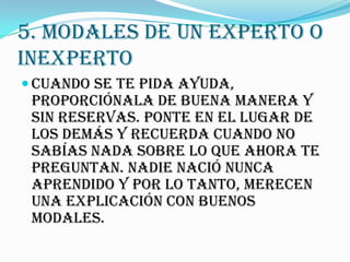 5. MODALES DE UN EXPERTO O
INEXPERTO
 Cuando se te pida ayuda,
 proporciónala de buena manera y
 sin reservas. Ponte en el lugar de
 los demás y recuerda cuando no
 sabías nada sobre lo que ahora te
 preguntan. NADIE nació nunca
 aprendido y por lo tanto, merecen
 una explicación con buenos
 modales.
 
