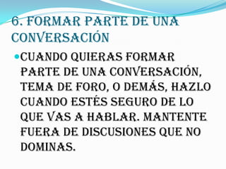 6. FORMAR PARTE DE UNA
CONVERSACIÓN
Cuando quieras formar
 parte de una conversación,
 tema de foro, o demás, hazlo
 cuando estés seguro de lo
 que vas a hablar. Mantente
 fuera de discusiones que no
 dominas.
 