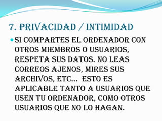7. PRIVACIDAD / INTIMIDAD
 Si compartes el ordenador con
 otros miembros o usuarios,
 respeta sus datos. No leas
 correos ajenos, mires sus
 archivos, etc... Esto es
 aplicable tanto a usuarios que
 usen tu ordenador, como otros
 usuarios que no lo hagan.
 