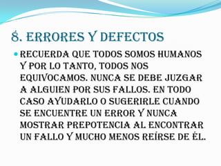 8. ERRORES Y DEFECTOS
 Recuerda que TODOS somos humanos
 y por lo tanto, todos nos
 equivocamos. Nunca se debe juzgar
 a alguien por sus fallos. En todo
 caso ayudarlo o sugerirle cuando
 se encuentre un error y nunca
 mostrar prepotencia al encontrar
 un fallo y mucho menos reírse de él.
 