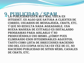 9.La publicidad esta muy mal vista en

   PUBLICIDAD / SPAM
  Internet. Es algo que satura a clientes de
  correo, usuarios de mensajería, chats, etc.
  y que no resulta nada agradable. Una
  buena manera de evitarlo es instalando
  programas para aislarlo y NO
  produciéndolo uno mismo. ¿Cómo? Pues
  eliminando esos interminables adjuntos,
  tanto como lista de direcciones haciendo
  uso del CCO (Copia Oculta) en vez de CC, no
  haciendo publicidad de sitios webs, canales
  de chats, etc.
 