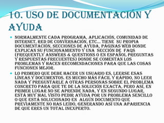 10. USO DE DOCUMENTACIÓN Y
AYUDA
 Normalmente cada programa, aplicación, comunidad de
  internet, red de conversación, etc... tiene su propia
  documentación, secciones de ayuda, páginas web donde
  explican su funcionamiento y una sección de FAQs
  (Frequently Answers & Questions o en español Preguntas
  y Respuestas Frecuentes) donde se comentan los
  problemas y hacen recomendaciones para que las cosas
  funcionen mejor.
 Lo primero que debe hacer un usuario es, leerse esas
  líneas y documentos. Es mucho más fácil y rápido, no leer
  nada y preguntarle a otras personas sobre el problema
  concreto para que te de la solución exacta, pero así, en
  primer lugar no se aprende nada, y en segundo lugar,
  está muy mal visto pedir ayuda por un problema sencillo
  o que está solucionado en algún documento que
  previamente no has leído, generando así una apariencia
  de que eres un total inexperto.
 