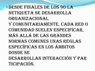  Desde finales de los 90 la
 netiqueta se desarrolla
 organizacional
 y comunitariamente, cada red o
 comunidad suelen especificar,
 más allá de las grandes
 normas comunes unas reglas
 específicas en los ámbitos
 donde se
 desarrollan interacción y par
 ticipación.
 