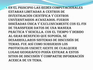  En el principio las redes computacionales
 estaban limitadas a centros de
 investigación científica y centros
 universitarios avanzados. Fueron
 diseñadas única y exclusivamente con el fin
 de transferir datos de una manera
 práctica y sencilla. Con el tiempo y debido
 al gran beneficio que suponía, se
 desarrollaron sistemas de discusión de
 temas. Fue así como surgieron los
 protocolos USENET; gente de cualquier
 lugar geográfico podía entrar a estos
 sitios de discusión y compartir información
 acerca de un tema.
 