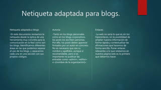 Netiqueta adaptada para blogs.
Netiqueta adaptada a blogs:
-En este documento revisamos la
netiqueta desde la óptica de una
herramienta muy concreta para la
comunicación en la Red como son
los blogs. Identificamos diferentes
áreas en las que podemos separar
el uso de los blogs, y separamos
cada una en una sección con sus
propios códigos.
Autoría:
-Tanto en los blogs personales
como en los blogs corporativos,
los posts los escriben personas.
Por ello, los posts deben aparecer
firmados por un autor en concreto.
No es necesario que sea su
nombre y apellidos, aunque sí
recomendable, pero sí es
importante no publicar las
entradas como «admin», «editor»
o «[nombre de la organización]».
Enlaces:
-La web no sería lo que es sin los
hiperenlaces, sin la posibilidad de
ampliar nuestra información de
forma rápida y contextualizar las
afirmaciones que hacemos de
forma sencilla. Poner enlaces
relevantes a lo que relatamos en
nuestra página web es lo primero
que debemos hacer.
 