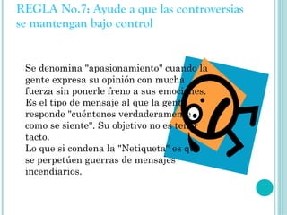 REGLA No.7: Ayude a que las controversias
se mantengan bajo control


 Se denomina "apasionamiento" cuando la
 gente expresa su opinión con mucha
 fuerza sin ponerle freno a sus emociones.
 Es el tipo de mensaje al que la gente
 responde "cuéntenos verdaderamente
 como se siente". Su objetivo no es tener
 tacto.
 Lo que si condena la "Netiqueta" es que
 se perpetúen guerras de mensajes
 incendiarios.
 