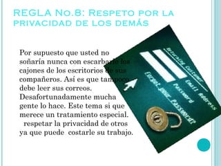 REGL A No.8: Respe to por la
privacidad de los demás


 Por supuesto que usted no
 soñaría nunca con escarbarle los
 cajones de los escritorios de sus
 compañeros. Así es que tampoco
 debe leer sus correos.
 Desafortunadamente mucha
 gente lo hace. Este tema si que
 merece un tratamiento especial.
   respetar la privacidad de otros
 ya que puede costarle su trabajo.
 