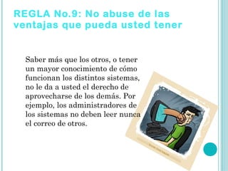 REGLA No.9: No abuse de las
ventajas que pueda usted tener


  Saber más que los otros, o tener
  un mayor conocimiento de cómo
  funcionan los distintos sistemas,
  no le da a usted el derecho de
  aprovecharse de los demás. Por
  ejemplo, los administradores de
  los sistemas no deben leer nunca
  el correo de otros.
 