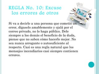 REGLA No. 10: Excuse
 los errores de otros

Si va a decirle a una persona que cometió un
error, dígaselo amablemente y ojalá por el
correo privado, no lo haga público. Dele
siempre a los demás el beneficio de la duda,
piense que no saben cómo hacerlo mejor. No
sea nunca arrogante o autosuficiente al
respecto. Casi es una regla natural que los
mensajes incendiarios casi siempre contienen
errores. 
 