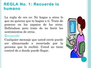 REGLA No. 1: Recuerde lo
humano

La regla de oro es: No hagas a otros lo
que no quieras que te hagan a ti. Trate de
ponerse en los zapatos de los otros.
Defiéndase pero trate de no herir los
sentimientos de otros.
Recuerde
Cualquier mensaje que usted envíe puede
ser almacenado o reenviado por la
persona que lo recibió. Usted no tiene
control de a donde puede llegar.
 