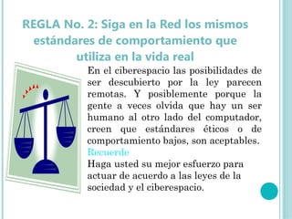 REGLA No. 2: Siga en la Red los mismos
  estándares de comportamiento que
         utiliza en la vida real
            
          En el ciberespacio las posibilidades de
          ser descubierto por la ley parecen
          remotas. Y posiblemente porque la
          gente a veces olvida que hay un ser
          humano al otro lado del computador,
          creen que estándares éticos o de
          comportamiento bajos, son aceptables.
          Recuerde
          Haga usted su mejor esfuerzo para
          actuar de acuerdo a las leyes de la
          sociedad y el ciberespacio.
 