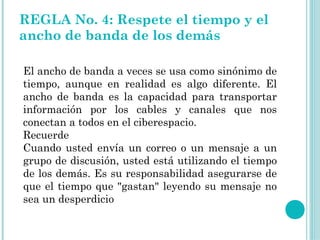 REGLA No. 4: Respete el tiempo y el
ancho de banda de los demás

El ancho de banda a veces se usa como sinónimo de
tiempo, aunque en realidad es algo diferente. El
ancho de banda es la capacidad para transportar
información por los cables y canales que nos
conectan a todos en el ciberespacio.
Recuerde
Cuando usted envía un correo o un mensaje a un
grupo de discusión, usted está utilizando el tiempo
de los demás. Es su responsabilidad asegurarse de
que el tiempo que "gastan" leyendo su mensaje no
sea un desperdicio.
 