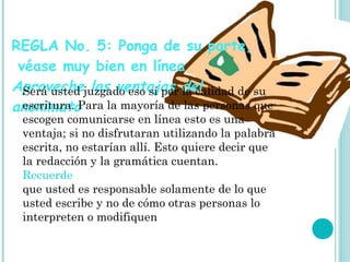 REGLA No. 5: Ponga de su parte,
 véase muy bien en línea
Aprovechejuzgado eso sí por del
  Será usted las ventajas la calidad de su
anonimatoPara la mayoría de las personas que
  escritura.
 escogen comunicarse en línea esto es una
 ventaja; si no disfrutaran utilizando la palabra
 escrita, no estarían allí. Esto quiere decir que
 la redacción y la gramática cuentan.
 Recuerde
 que usted es responsable solamente de lo que
 usted escribe y no de cómo otras personas lo
 interpreten o modifiquen
 