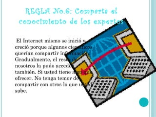 REGLA No.6: Comparta el
 conocimiento de los expertos

 ElInternet mismo se inició y
creció porque algunos científicos
querían compartir información.
Gradualmente, el resto de
nosotros la pudo acceder
también. Si usted tiene algo que
ofrecer. No tenga temor de
compartir con otros lo que usted
sabe.
 
