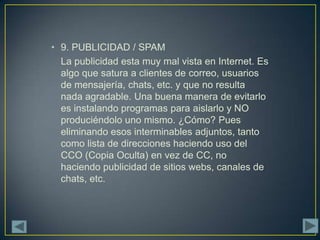 • 9. PUBLICIDAD / SPAM
  La publicidad esta muy mal vista en Internet. Es
  algo que satura a clientes de correo, usuarios
  de mensajería, chats, etc. y que no resulta
  nada agradable. Una buena manera de evitarlo
  es instalando programas para aislarlo y NO
  produciéndolo uno mismo. ¿Cómo? Pues
  eliminando esos interminables adjuntos, tanto
  como lista de direcciones haciendo uso del
  CCO (Copia Oculta) en vez de CC, no
  haciendo publicidad de sitios webs, canales de
  chats, etc.
 