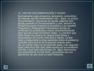 • 10. USO DE DOCUMENTACIÓN Y AYUDA
  Normalmente cada programa, aplicación, comunidad
  de internet, red de conversación, etc... tiene su propia
  documentación, secciones de ayuda, páginas web
  donde explican su funcionamiento y una sección de
  FAQs(Frequently Answers & Questions o en español
  Preguntas y Respuestas Frecuentes) donde se
  comentan los problemas y hacen recomendaciones
  para que las cosas funcionen mejor. Lo primero que
  debe hacer un usuario es, leerse esas líneas y
  documentos. Es mucho más fácil y rápido, no leer
  nada y preguntarle a otras personas sobre el problema
  concreto para que te de la solución exacta, pero
  así, en primer lugar no se aprende nada, y en segundo
  lugar, está muy mal visto pedir ayuda por un problema
  sencillo o que está solucionado en algún documento
  que previamente no has leído, generando así una
  apariencia de que eres un total inexperto.
 