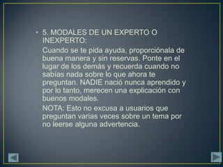 • 5. MODALES DE UN EXPERTO O
  INEXPERTO:
  Cuando se te pida ayuda, proporciónala de
  buena manera y sin reservas. Ponte en el
  lugar de los demás y recuerda cuando no
  sabías nada sobre lo que ahora te
  preguntan. NADIE nació nunca aprendido y
  por lo tanto, merecen una explicación con
  buenos modales.
  NOTA: Esto no excusa a usuarios que
  preguntan varias veces sobre un tema por
  no leerse alguna advertencia.
 