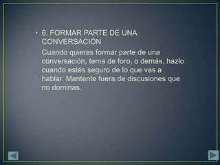 • 6. FORMAR PARTE DE UNA
  CONVERSACIÓN
  Cuando quieras formar parte de una
  conversación, tema de foro, o demás, hazlo
  cuando estés seguro de lo que vas a
  hablar. Mantente fuera de discusiones que
  no dominas.
 