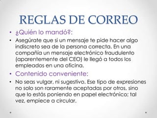 REGLAS DE CORREO
• ¿Quién lo mandó?:
• Asegúrate que si un mensaje te pide hacer algo
  indiscreto sea de la persona correcta. En una
  compañía un mensaje electrónico fraudulento
  (aparentemente del CEO) le llegó a todos los
  empleados en una oficina.
• Contenido conveniente:
• No seas vulgar, ni sugestivo. Ese tipo de expresiones
  no solo son raramente aceptadas por otros, sino
  que lo estás poniendo en papel electrónico; tal
  vez, empiece a circular.
 