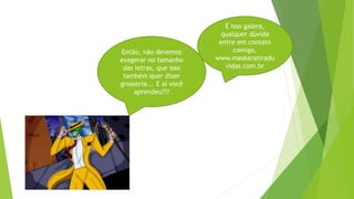 Então, não devemos
exagerar no tamanho
das letras, que isso
também quer dizer
grosseria... E aí você
aprendeu???
É isso galera,
qualquer dúvida
entre em contato
comigo,
www.maskaratiradu
vidas.com.br
 