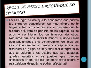 REGLA  NUMERO 1: RECUERDE LO HUMANOEs La Regla de oro que le enseñaron sus padres tus primeros educadores fue muy simple no le hagas a los otros lo que no te gustaría que te hicieran a ti, trata de ponerte en los zapatos de los otros y no hieras los sentimientos de otros. Recuerde que son seres humanos, cuando usted esta adelantando una conversación en línea así sea un intercambio de correos o la respuesta a una discusión en grupo es muy fácil mal interpretar lo que te quieren y es posible que sus palabras queden escritas y es posible que queden archivadas en un sitio que usted no tiene control y esa palabras después te podrán afectar ati.