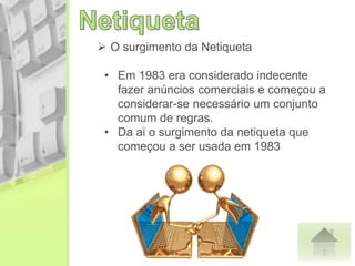 • Em 1983 era considerado indecente
fazer anúncios comerciais e começou a
considerar-se necessário um conjunto
comum de regras.
• Da ai o surgimento da netiqueta que
começou a ser usada em 1983
 O surgimento da Netiqueta
 