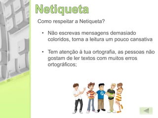 Como respeitar a Netiqueta?
• Não escrevas mensagens demasiado
coloridos, torna a leitura um pouco cansativa
• Tem atenção à tua ortografia, as pessoas não
gostam de ler textos com muitos erros
ortográficos;
 
