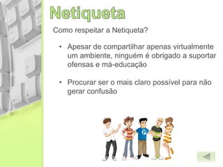Como respeitar a Netiqueta?
• Apesar de compartilhar apenas virtualmente
um ambiente, ninguém é obrigado a suportar
ofensas e má-educação
• Procurar ser o mais claro possível para não
gerar confusão
 