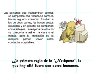 Las personas que intercambian correos se comportan con frecuencia como lo hacen algunos chóferes: Insultan a los de otros carros, les hacen gestos obscenos y en general se comportan como salvajes. La mayoría de ellos no se comportaría así en la casa o el trabajo, pero la mediación de la maquina parece volver estas conductas aceptables.  La primera regla de la “Netiqueta”, lo que hay allá fuera son seres humanos.  