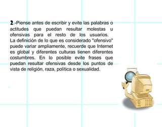 2 .-Piense antes de escribir y evite las palabras o actitudes que puedan resultar molestas u ofensivas para el resto de los usuarios.  La definición de lo que es considerado "ofensivo" puede variar ampliamente, recuerde que Internet es global y diferentes culturas tienen diferentes costumbres. En lo posible evite frases que puedan resultar ofensivas desde los puntos de vista de religión, raza, política o sexualidad. 