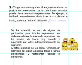 3 . - Tenga en cuenta que en el lenguaje escrito no es posible dar entonación, por lo que frases escuetas pueden llevar a malas interpretaciones. Por ejemplo, si hablando empleásemos cierto tono de complicidad o ironía, podemos "imitarlo" utilizando   Emoticones Se ha extendido el uso de signos de puntuación para intentar representar los distintos estados de ánimo de la persona que los escribe, de forma muy escueta y entendible por todos independientemente de su idioma. A estos símbolos se les llama "Emoticones" (proviene del inglés Emotional Icons o iconos emocionales) y representan "caritas” o emociones. 