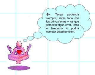 4-  Tenga paciencia siempre, sobre todo con los principiantes y los que cometen algún error, tarde o temprano lo podría cometer usted también.  