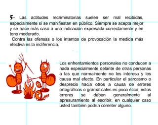 5 -  Las actitudes recriminatorias suelen ser mal recibidas, especialmente si se manifiestan en público. Siempre se acepta mejor y se hace más caso a una indicación expresada correctamente y en tono moderado. Contra las ofensas o los intentos de provocación la medida más efectiva es la indiferencia.  Los enfrentamientos personales no conducen a nada especialmente delante de otras personas a las que normalmente no les interesa y les causa mal efecto. En particular el sarcasmo o desprecio hacia otros a causa de errores ortográficos o gramaticales es poco ético, estos errores se deben generalmente al apresuramiento al escribir, en cualquier caso usted también podría cometer alguno.  