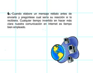 6.- Cuando elabore un mensaje reléalo antes de enviarlo y pregúntese cual sería su reacción si lo recibiera. Cualquier tiempo invertido en hacer más clara nuestra comunicación en Internet es tiempo bien empleado. 