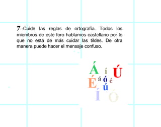 7 .-Cuide las reglas de ortografía. Todos los miembros de este foro hablamos castellano por lo que no está de más cuidar las tildes. De otra manera puede hacer el mensaje confuso.  