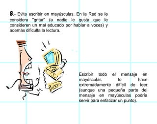 8 .- Evite escribir en mayúsculas. En la Red se le considera "gritar" (a nadie le gusta que le consideren un mal educado por hablar a voces) y además dificulta la lectura.  Escribir todo el mensaje en mayúsculas lo hace extremadamente difícil de leer (aunque una pequeña parte del mensaje en mayúsculas podría servir para enfatizar un punto).  